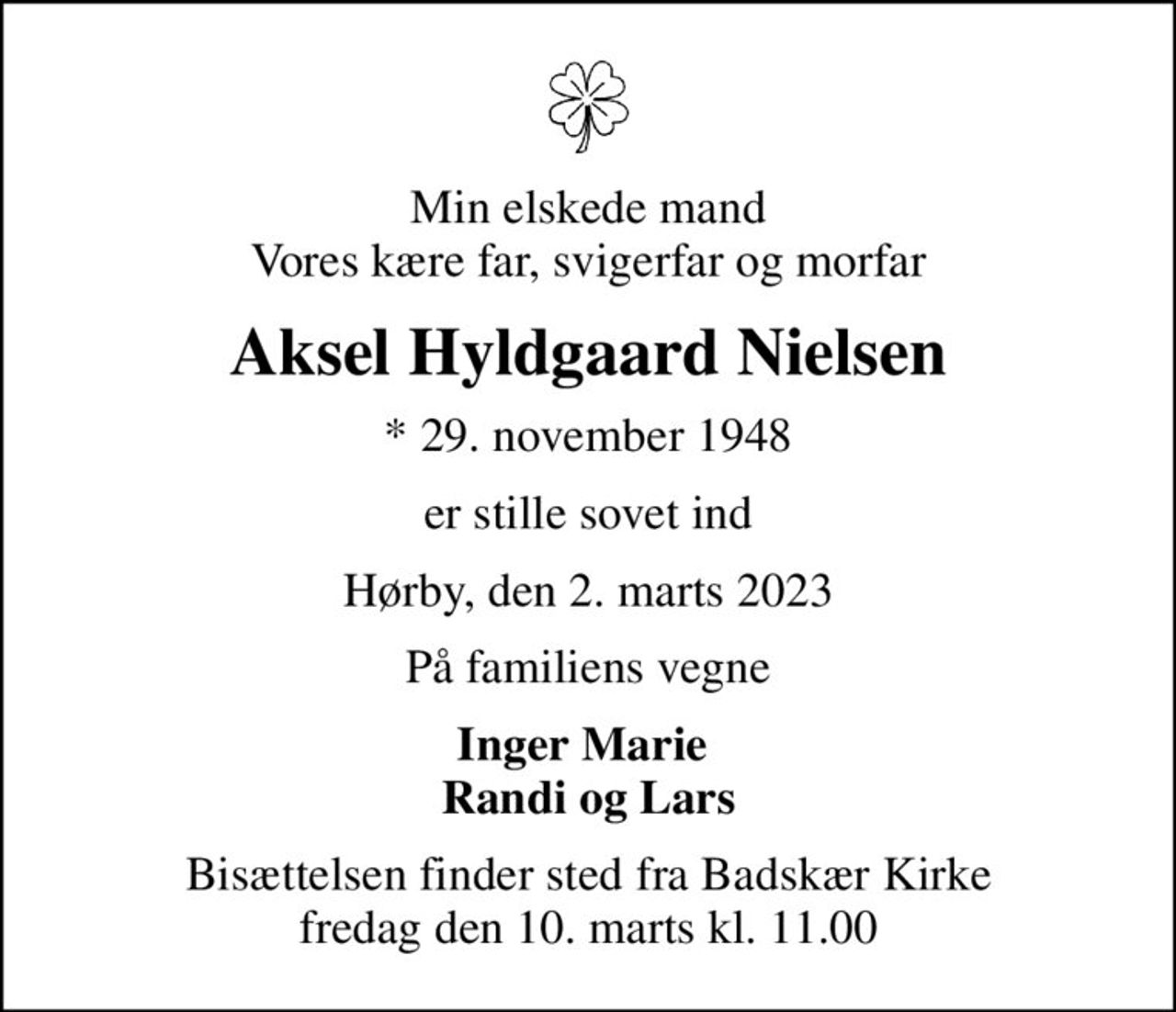 Min elskede mand Vores kære far, svigerfar og morfar
Aksel Hyldgaard Nielsen
* 29. november 1948
er stille sovet ind
Hørby, den 2. marts 2023
På familiens vegne
Inger Marie  Randi og Lars
Bisættelsen finder sted fra Badskær Kirke  fredag den 10. marts kl. 11.00