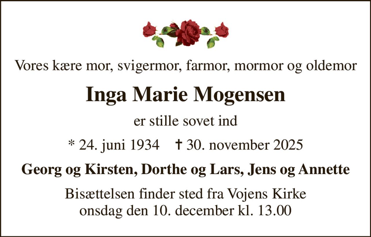 Vores kære mor, svigermor, farmor, mormor og oldemor
Inga Marie Mogensen
er stille sovet ind
* 24. juni 1934    ✝ 30. november 2025
Georg og Kirsten, Dorthe og Lars, Jens og Annette
Bisættelsen finder sted fra Vojens Kirke  onsdag den 10. december kl. 13.00