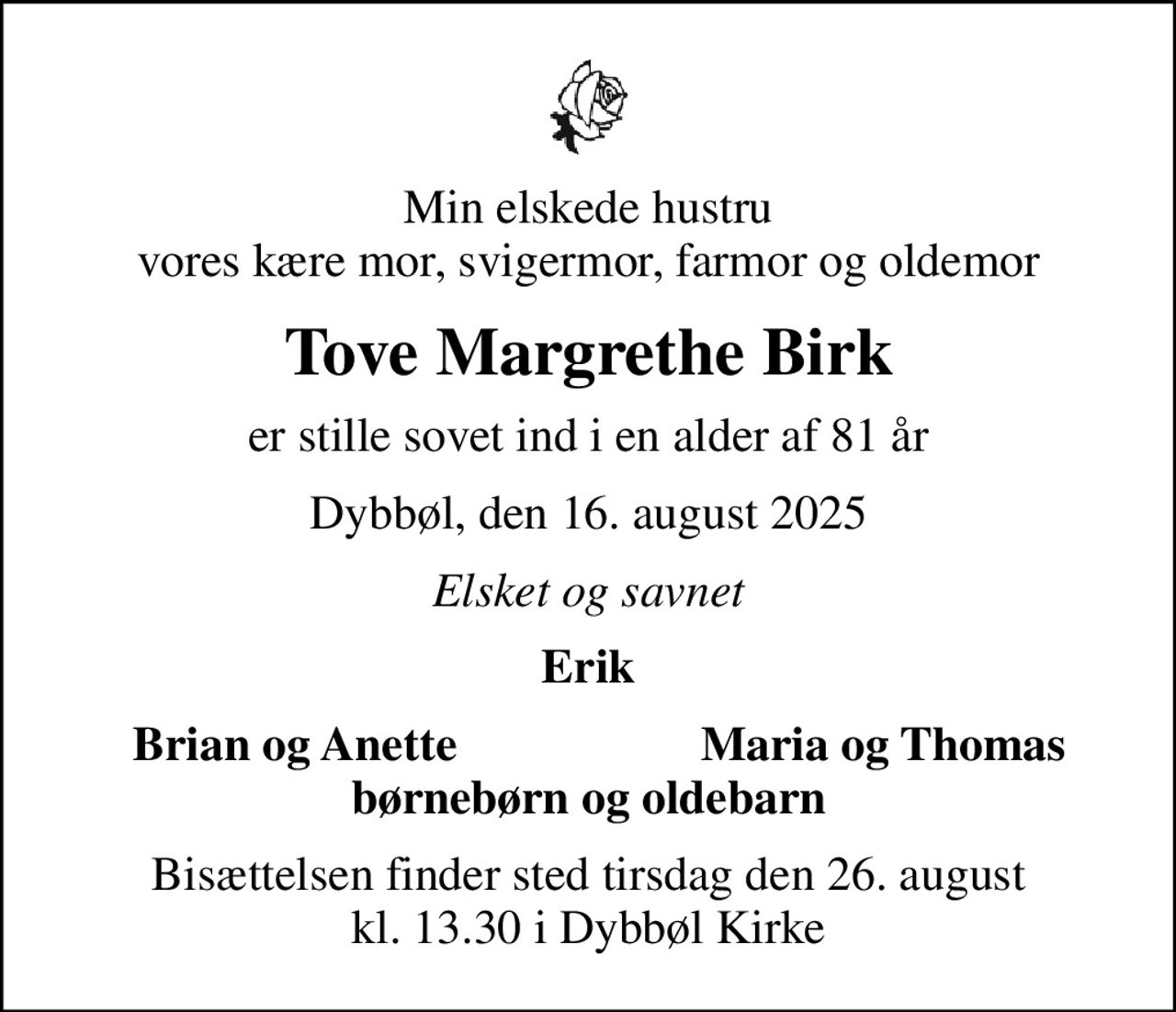 Min elskede hustru vores kære mor, svigermor, farmor og oldemor
Tove Margrethe Birk
er stille sovet ind i en alder af 81 år
Dybbøl, den 16. august 2025
Elsket og savnet
Erik
Brian og Anette
Maria og Thomas
Bisættelsen finder sted tirsdag den 26. august kl. 13.30 i Dybbøl Kirke