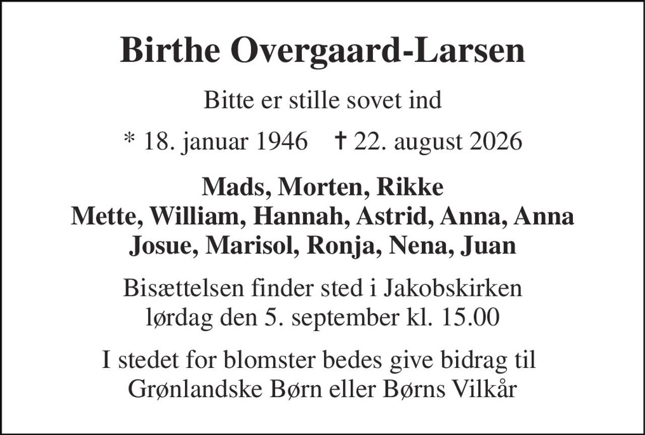 Birthe Overgaard-Larsen 
Bitte er stille sovet ind 
* 18. januar 1946    ✝ 22. august 2026 
Mads, Morten, Rikke Mette, William, Hannah, Astrid, Anna, Anna Josue, Marisol, Ronja, Nena, Juan 
Bisættelsen finder sted i Jakobskirken lørdag den 5. september kl. 15.00 
I stedet for blomster bedes give bidrag til  Grønlandske Børn eller Børns Vilkår