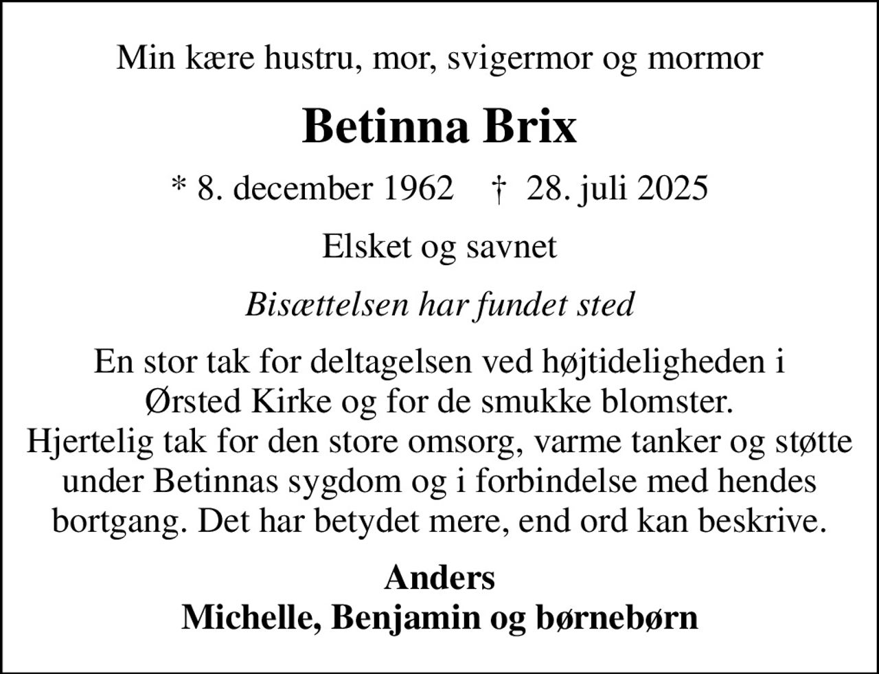 Min kære hustru, mor, svigermor og mormor
Betinna Brix
* 8. december 1962    ✝ 28. juli 2025
Elsket og savnet
Bisættelsen har fundet sted
En stor tak for deltagelsen ved højtideligheden i  Ørsted Kirke og for de smukke blomster.  Hjertelig tak for den store omsorg, varme tanker og støtte under Betinnas sygdom og i forbindelse med hendes bortgang. Det har betydet mere, end ord kan beskrive.
Anders Michelle, Benjamin og børnebørn