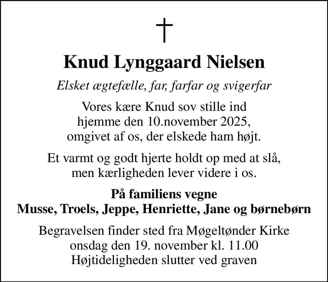 Knud Lynggaard Nielsen
Elsket ægtefælle, far, farfar og svigerfar
Vores kære Knud sov stille ind hjemme den 10.november 2025, omgivet af os, der elskede ham højt.
Et varmt og godt hjerte holdt op med at slå, men kærligheden lever videre i os.
På familiens vegne Musse, Troels, Jeppe, Henriette, Jane og børnebørn
Begravelsen finder sted fra Møgeltønder Kirke  onsdag den 19. november kl. 11.00  Højtideligheden slutter ved graven