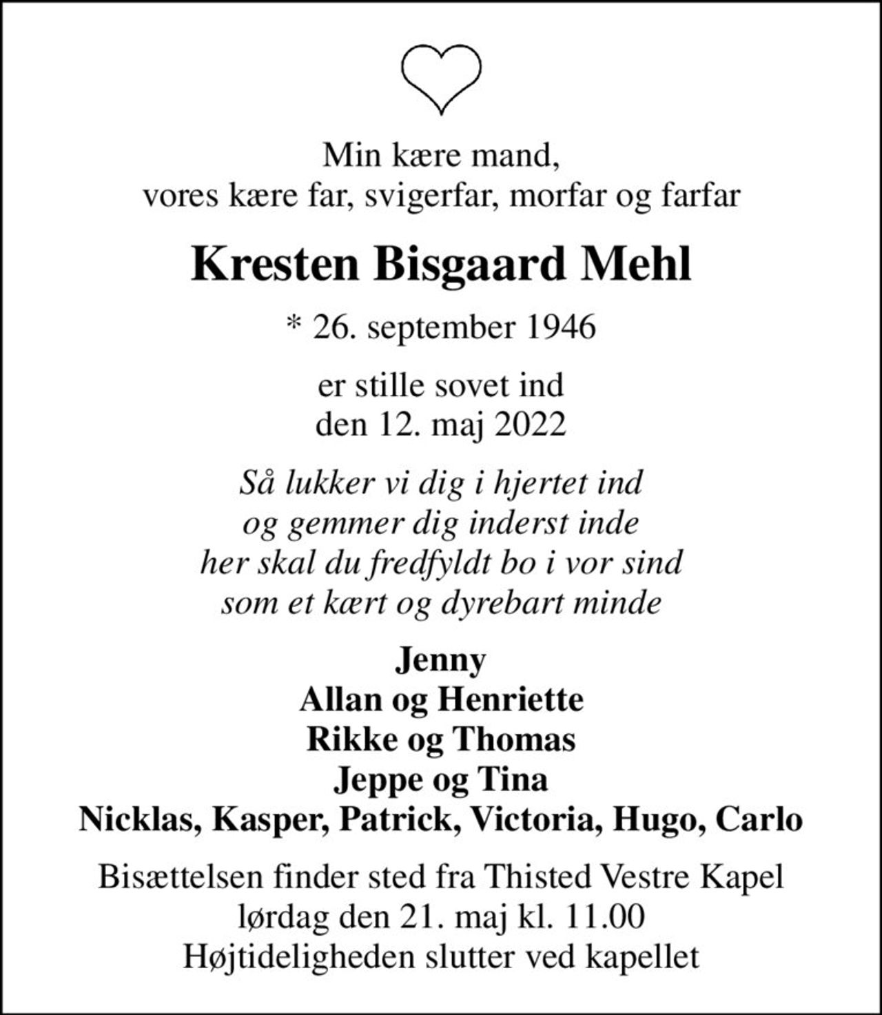 Min kære mand, vores kære far, svigerfar, morfar og farfar
Kresten Bisgaard Mehl
* 26. september 1946
er stille sovet ind den 12. maj 2022
Så lukker vi dig i hjertet ind og gemmer dig inderst inde her skal du fredfyldt bo i vor sind som et kært og dyrebart minde
Jenny Allan og Henriette Rikke og Thomas Jeppe og Tina Nicklas, Kasper, Patrick, Victoria, Hugo, Carlo
Bisættelsen finder sted fra Thisted Vestre Kapel  lørdag den 21. maj kl. 11.00  Højtideligheden slutter ved kapellet