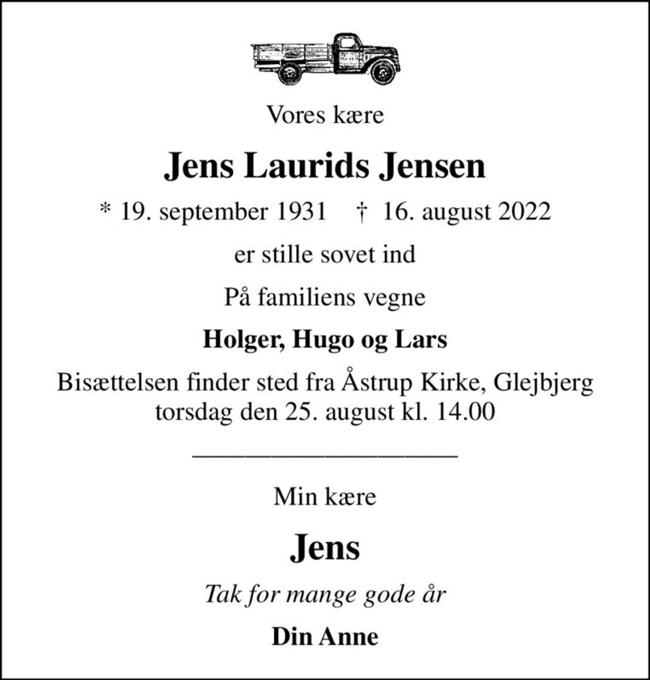 Vores kære
Jens Laurids Jensen
* 19. september 1931    ✝ 16. august 2022
er stille sovet ind
På familiens vegne
Holger, Hugo og Lars
Bisættelsen finder sted fra Åstrup Kirke, Glejbjerg  torsdag den 25. august kl. 14.00 
Min kære
Jens
Tak for mange gode år
Din Anne
