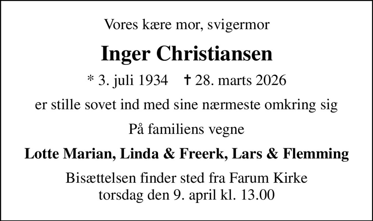 Vores kære mor, svigermor
Inger Christiansen
* 3. juli 1934    ✝ 28. marts 2026
er stille sovet ind med sine nærmeste omkring sig
På familiens vegne
Lotte Marian, Linda & Freerk, Lars & Flemming
Bisættelsen finder sted fra Farum Kirke  torsdag den 9. april kl. 13.00