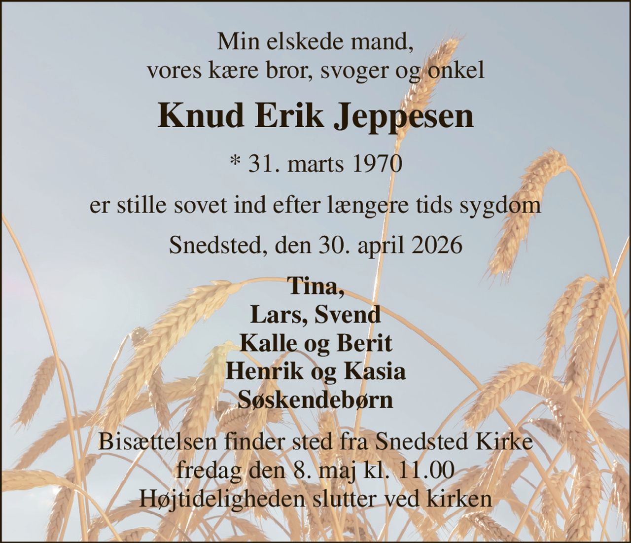 Min elskede mand, vores kære bror, svoger og onkel 
Knud Erik Jeppesen 
* 31. marts 1970 
er stille sovet ind efter længere tids sygdom 
Snedsted, den 30. april 2026 
Tina, Lars, Svend Kalle og Berit Henrik og Kasia Søskendebørn 
Bisættelsen finder sted fra Snedsted Kirke fredag den 8. maj kl. 11.00 Højtideligheden slutter ved kirken