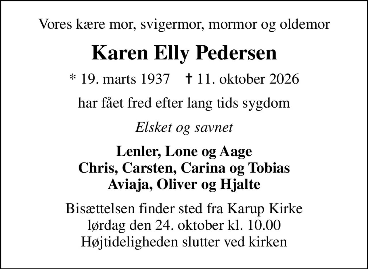 Vores kære mor, svigermor, mormor og oldemor
Karen Elly Pedersen
* 19. marts 1937    ✝ 11. oktober 2026
har fået fred efter lang tids sygdom
Elsket og savnet
Lenler, Lone og Aage Chris, Carsten, Carina og Tobias Aviaja, Oliver og Hjalte
Bisættelsen finder sted fra Karup Kirke  lørdag den 24. oktober kl. 10.00  Højtideligheden slutter ved kirken