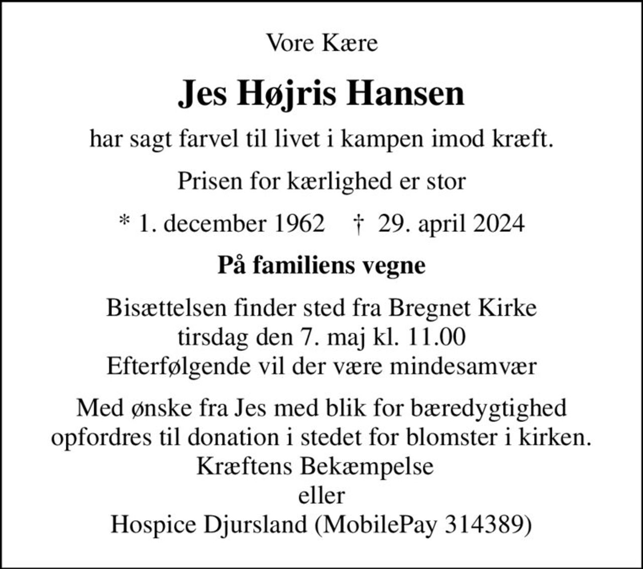 Vore Kære
Jes Højris Hansen
har sagt farvel til livet i kampen imod kræft.
Prisen for kærlighed er stor
* 1. december 1962    ✝ 29. april 2024
På familiens vegne
Bisættelsen finder sted fra Bregnet Kirke  tirsdag den 7. maj kl. 11.00  Efterfølgende vil der være mindesamvær
Med ønske fra Jes med blik for bæredygtighed opfordres til donation i stedet for blomster i kirken. Kræftens Bekæmpelse   eller Hospice Djursland (MobilePay 314389)
I stedet for evt. blomster kan man betænke
					Kræftens Bekæmpelse reg.3001konto0001155mrk. Jes
					Højris Hansen