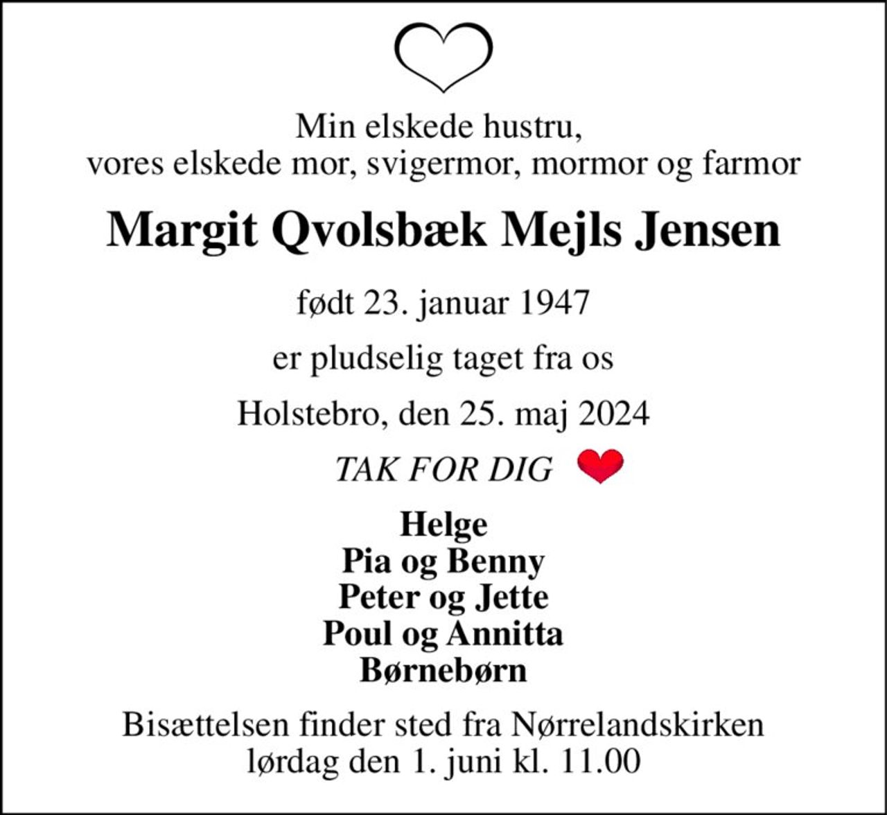 Min elskede hustru,  vores elskede mor, svigermor, mormor og farmor 
Margit Qvolsbæk Mejls Jensen 
født 23. januar 1947 
er pludselig taget fra os 
Holstebro, den 25. maj 2024 
TAK FOR DIG 
Helge Pia og Benny Peter og Jette Poul og Annitta Børnebørn 
Bisættelsen​ finder sted fra Nørrelandskirken​ lørdag den 1. juni​ kl. 11.00