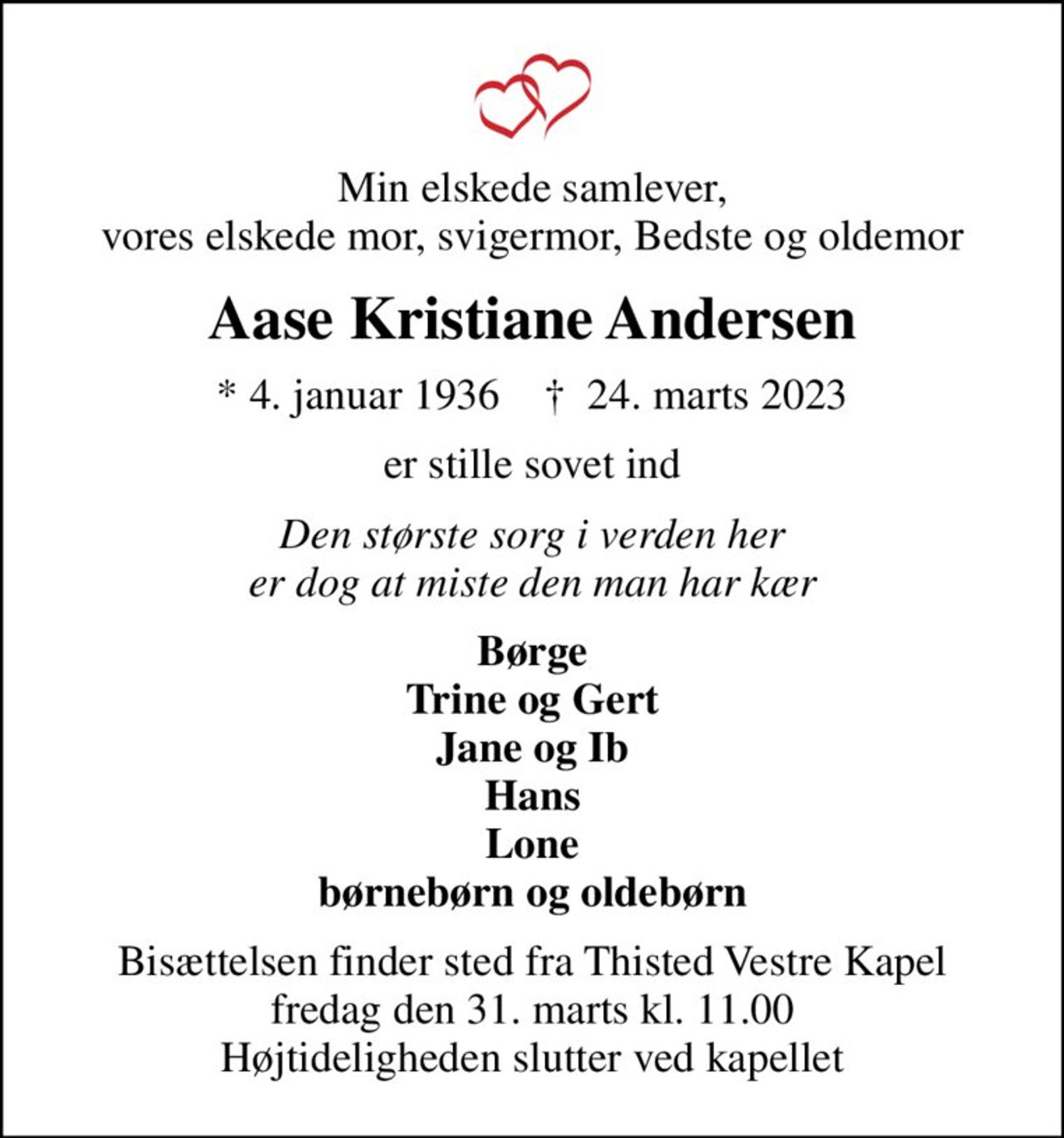 Min elskede samlever, vores elskede mor, svigermor, Bedste og oldemor
Aase Kristiane Andersen
* 4. januar 1936    ✝ 24. marts 2023
er stille sovet ind
Den største sorg i verden her er dog at miste den man har kær
Børge Trine og Gert Jane og Ib Hans Lone børnebørn og oldebørn
Bisættelsen finder sted fra Thisted Vestre Kapel  fredag den 31. marts kl. 11.00  Højtideligheden slutter ved kapellet