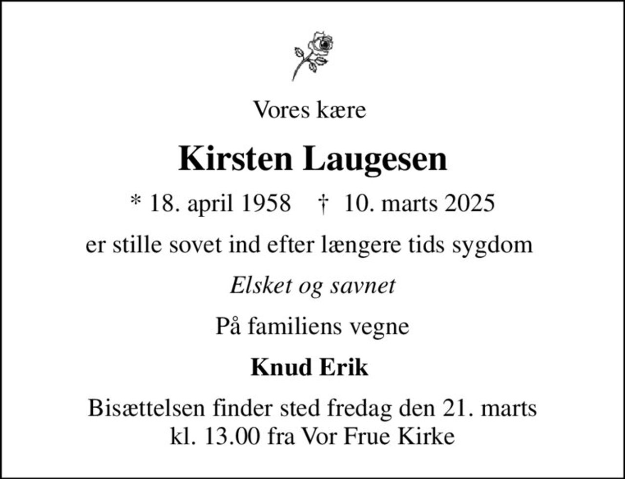 Vores kære 
Kirsten Laugesen
* 18. april 1958    ✝ 10. marts 2025
er stille sovet ind efter længere tids sygdom 
Elsket og savnet
På familiens vegne
Knud Erik 
Bisættelsen finder sted fredag den 21. marts kl. 13.00 fra Vor Frue Kirke