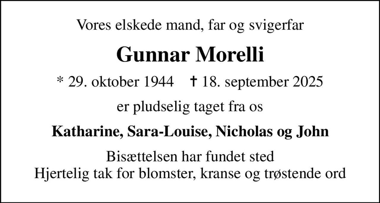 Vores elskede mand, far og svigerfar
Gunnar Morelli
* 29. oktober 1944    ✝ 18. september 2025
er pludselig taget fra os
Katharine, Sara-Louise, Nicholas og John
Bisættelsen har fundet sted Hjertelig tak for blomster, kranse og trøstende ord