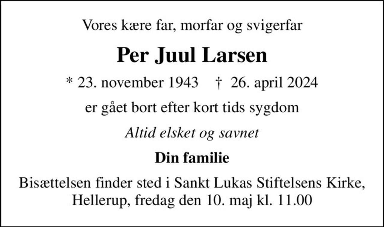 Vores kære far, morfar og svigerfar
Per Juul Larsen
* 23. november 1943    ✝ 26. april 2024
er gået bort efter kort tids sygdom
Altid elsket og savnet
Din familie
Bisættelsen finder sted i Sankt Lukas Stiftelsens Kirke, Hellerup, fredag den 10. maj kl. 11.00