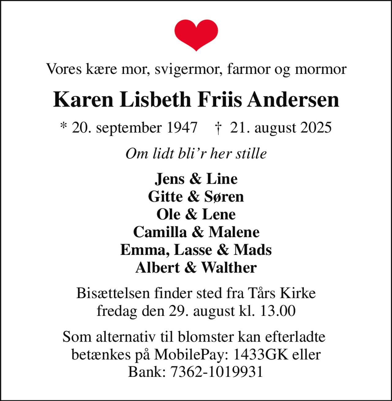 Vores kære mor, svigermor, farmor og mormor
Karen Lisbeth Friis Andersen
* 20. september 1947    ✝ 21. august 2025
Om lidt blir her stille
Jens & Line Gitte & Søren Ole & Lene Camilla & Malene Emma, Lasse & Mads Albert & Walther
Bisættelsen finder sted fra Tårs Kirke  fredag den 29. august kl. 13.00 
Som alternativ til blomster kan efterladte  betænkes på MobilePay: 1433GK eller Bank: 7362-1019931
