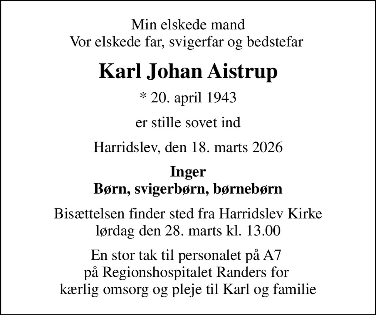 Min elskede mand Vor elskede far, svigerfar og bedstefar 
Karl Johan Aistrup
* 20. april 1943
er stille sovet ind
Harridslev, den 18. marts 2026
Inger Børn, svigerbørn, børnebørn
Bisættelsen finder sted fra Harridslev Kirke  lørdag den 28. marts kl. 13.00 
En stor tak til personalet på A7  på Regionshospitalet Randers for  kærlig omsorg og pleje til Karl og familie