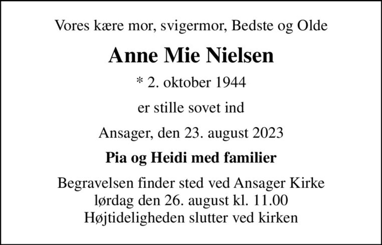Vores kære mor, svigermor, Bedste og Olde
Anne Mie Nielsen
* 2. oktober 1944
er stille sovet ind
Ansager, den 23. august 2023
Pia og Heidi med familier
Begravelsen finder sted ved Ansager Kirke  lørdag den 26. august kl. 11.00  Højtideligheden slutter ved kirken