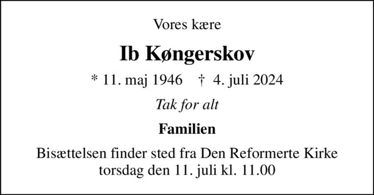 Vores kære
Ib Køngerskov
* 11. maj 1946    ✝ 4. juli 2024
Tak for alt
Familien
Bisættelsen finder sted fra Den Reformerte Kirke torsdag den 11. juli kl. 11.00