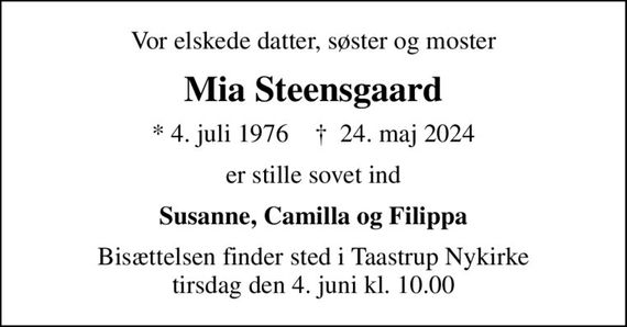 Vor elskede datter, søster og moster
Mia Steensgaard
* 4. juli 1976    &#x271d; 24. maj 2024
er stille sovet ind
Susanne, Camilla og Filippa
Bisættelsen finder sted i Taastrup Nykirke  tirsdag den 4. juni kl. 10.00