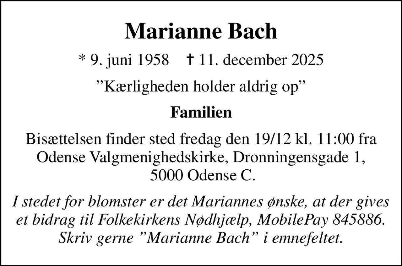Marianne Bach
* 9. juni 1958    ✝ 11. december 2025
Kærligheden holder aldrig op
Familien
Bisættelsen finder sted fredag den 19/12 kl. 11.00  fra Odense Valgmenighedskirke, Dronningensgade 1,  5000 Odense C.
I stedet for blomster er det Mariannes ønske, at der gives et bidrag til Folkekirkens Nødhjælp, MobilePay 845886. Skriv gerne Marianne Bach i emnefeltet.