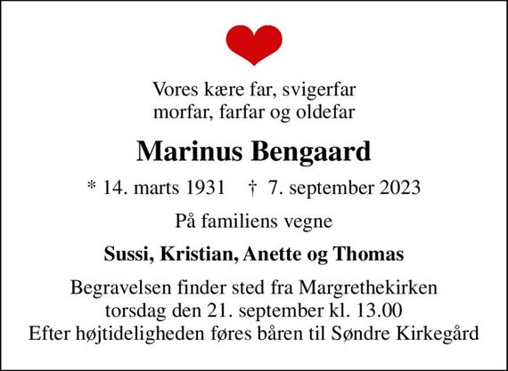 Vores kære far, svigerfar morfar, farfar og oldefar
Marinus Bengaard
* 14. marts 1931    &#x271d; 7. september 2023
På familiens vegne
Sussi, Kristian, Anette og Thomas
Begravelsen finder sted fra Margrethekirken  torsdag den 21. september kl. 13.00  Efter højtideligheden føres båren til Søndre Kirkegård