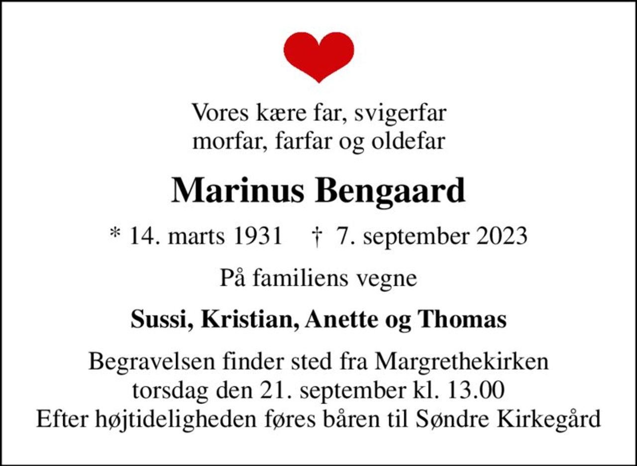Vores kære far, svigerfar morfar, farfar og oldefar
Marinus Bengaard
* 14. marts 1931    ✝ 7. september 2023
På familiens vegne
Sussi, Kristian, Anette og Thomas
Begravelsen finder sted fra Margrethekirken  torsdag den 21. september kl. 13.00  Efter højtideligheden føres båren til Søndre Kirkegård