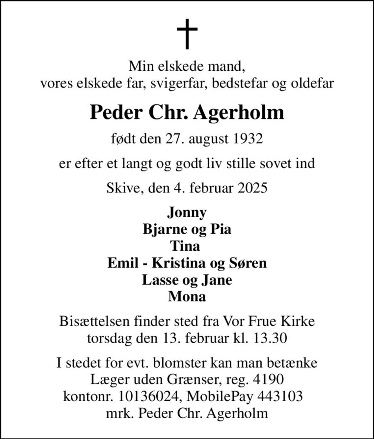 Min elskede mand, vores elskede far, svigerfar, bedstefar og oldefar
Peder Chr. Agerholm
født den 27. august 1932
er efter et langt og godt liv stille sovet ind
Skive, den 4. februar 2025
Jonny Bjarne og Pia Tina  Emil - Kristina og Søren Lasse og Jane Mona
Bisættelsen finder sted fra Vor Frue Kirke  torsdag den 13. februar kl. 13.30 
I stedet for evt. blomster kan man betænke
					Læger uden Grænser reg.4190kontonr.10136024mrk. Peder Chr.
					Agerholm