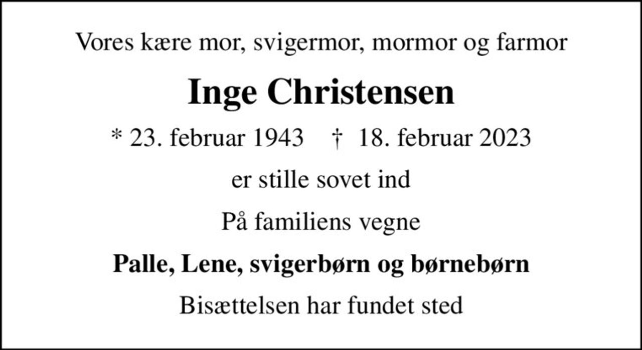 Vores kære mor, svigermor, mormor og farmor
Inge Christensen
* 23. februar 1943    ✝ 18. februar 2023
er stille sovet ind
På familiens vegne
Palle, Lene, svigerbørn og børnebørn
Bisættelsen har fundet sted
