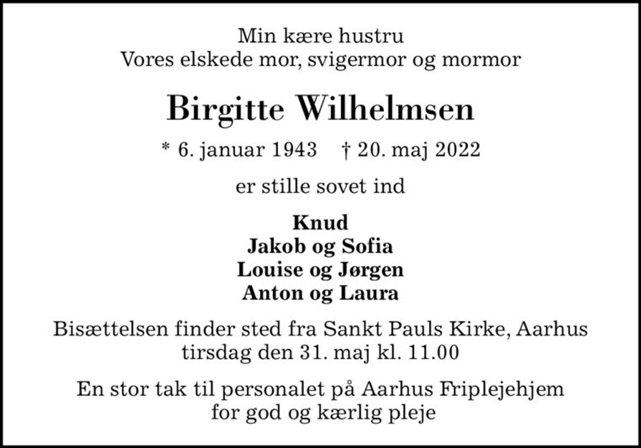 Min kære hustru Vores elskede mor, svigermor og mormor
Birgitte Wilhelmsen
* 6. januar 1943    ✝ 20. maj 2022
er stille sovet ind
Knud Jakob og Sofia Louise og Jørgen Anton og Laura
Bisættelsen finder sted fra Sankt Pauls Kirke, Aarhus  tirsdag den 31. maj kl. 11.00 
En stor tak til personalet på Aarhus Friplejehjem  for god og kærlig pleje