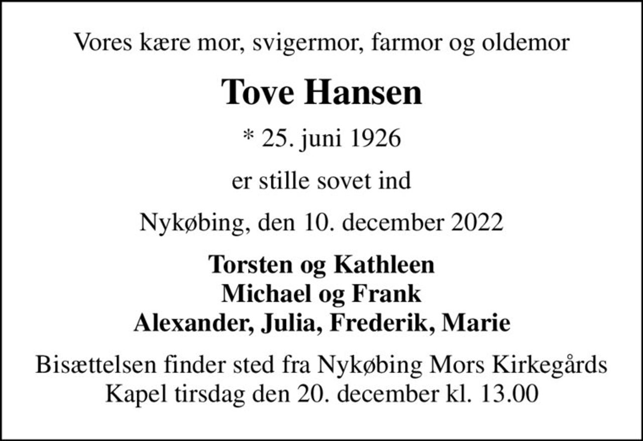 Vores kære mor, svigermor, farmor og oldemor
Tove Hansen
* 25. juni 1926
er stille sovet ind
Nykøbing, den 10. december 2022
Torsten og Kathleen Michael og Frank Alexander, Julia, Frederik, Marie
Bisættelsen finder sted fra Nykøbing Mors Kirkegårds Kapel  tirsdag den 20. december kl. 13.00