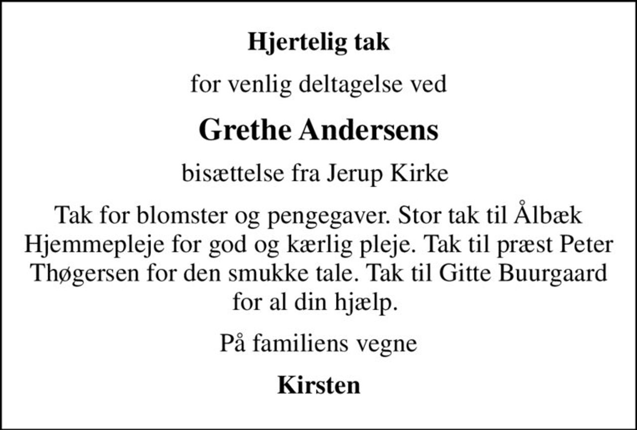 Hjertelig tak
for venlig deltagelse ved
Grethe Andersens
bisættelse fra Jerup Kirke 
Tak for blomster og pengegaver. Stor tak til Ålbæk Hjemmepleje for god og kærlig pleje. Tak til præst Peter Thøgersen for den smukke tale. Tak til Gitte Buurgaard for al din hjælp. 
På familiens vegne
Kirsten