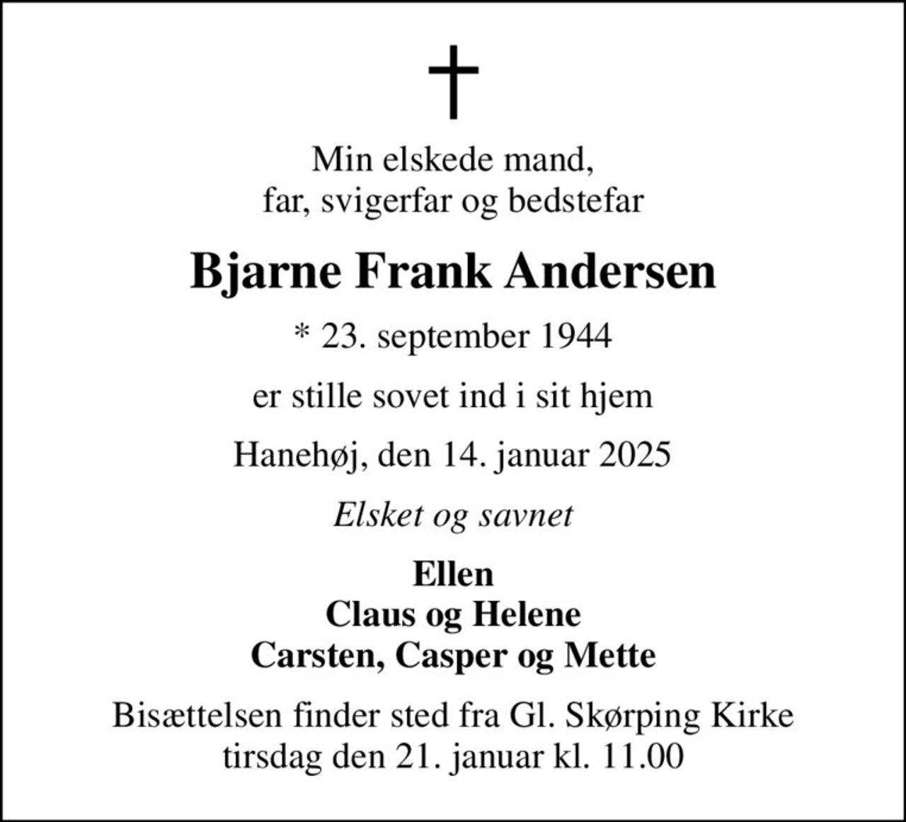 Min elskede mand, far, svigerfar og bedstefar
Bjarne Frank Andersen
* 23. september 1944
er stille sovet ind i sit hjem
Hanehøj, den 14. januar 2025
Elsket og savnet
Ellen Claus og Helene Carsten, Casper og Mette
Bisættelsen finder sted fra Gl. Skørping Kirke tirsdag den 21. januar kl. 11.00