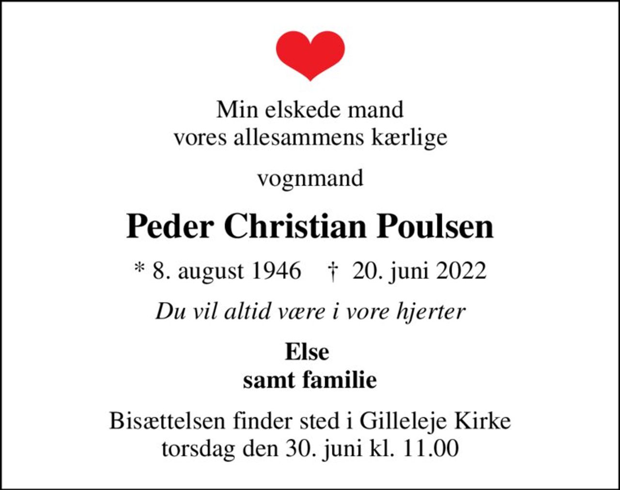 Min elskede mand vores allesammens kærlige
vognmand
Peder Christian Poulsen
* 8. august 1946    ✝ 20. juni 2022
Du vil altid være i vore hjerter
Else  samt familie
Bisættelsen finder sted i Gilleleje Kirke  torsdag den 30. juni kl. 11.00