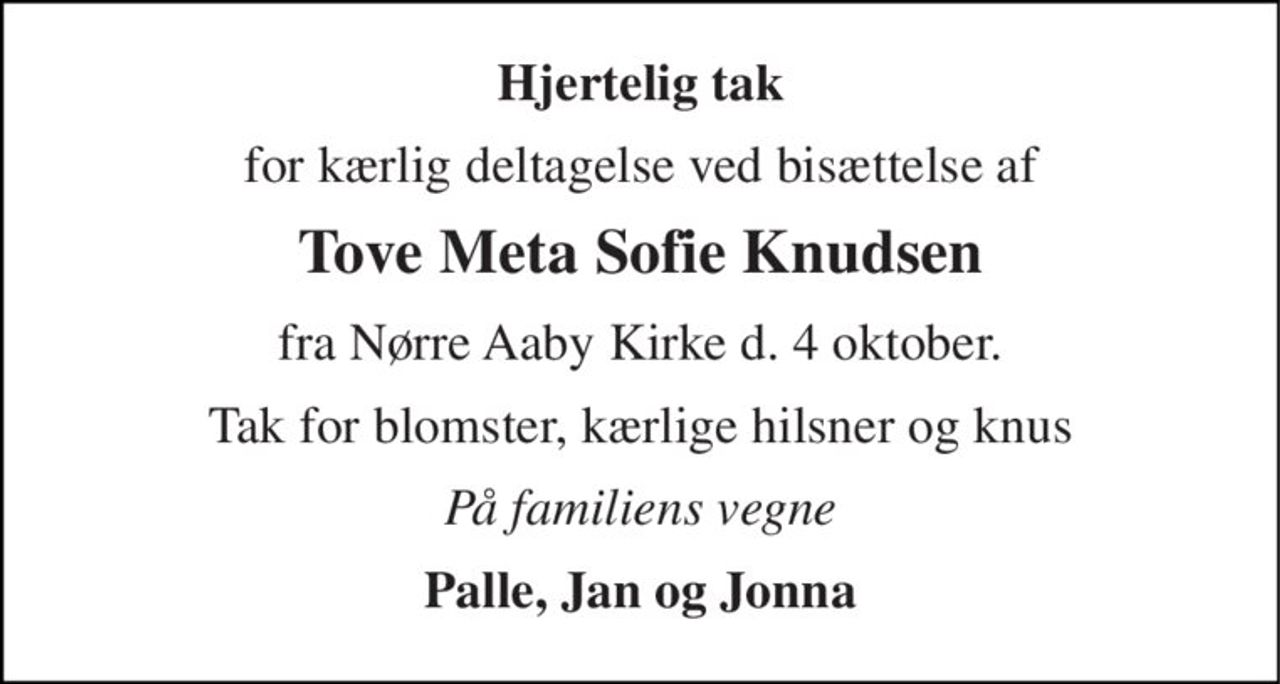 Hjertelig tak 
for kærlig deltagelse ved bisættelse af 
Tove Meta Sofie Knudsen 
fra Nørre Aaby Kirke d. 4 oktober. 
Tak for blomster, kærlige hilsner og knus 
På familiens vegne 
Palle, Jan og Jonna