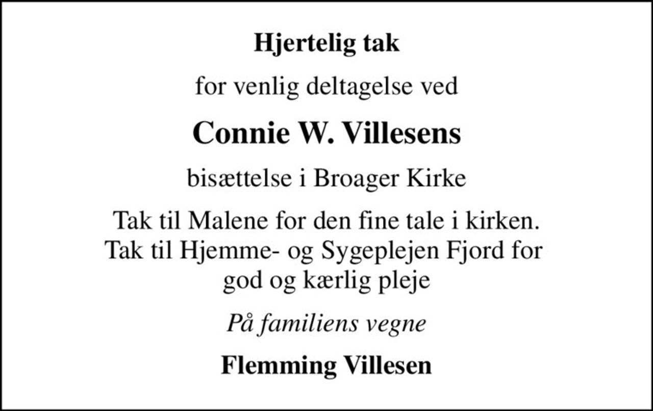 Hjertelig tak
for venlig deltagelse ved
Connie W. Villesens
bisættelse i Broager Kirke
Tak til Malene for den fine tale i kirken. Tak til Hjemme- og Sygeplejen Fjord for  god og kærlig pleje
På familiens vegne
Flemming Villesen