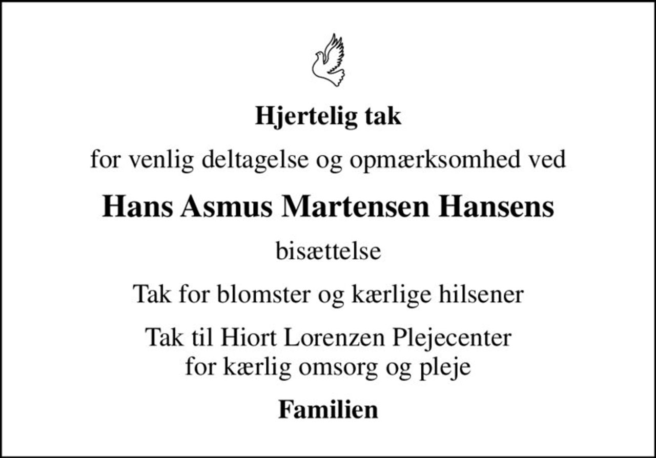 Hjertelig tak
for venlig deltagelse og opmærksomhed ved
Hans Asmus Martensen Hansens
bisættelse
Tak for blomster og kærlige hilsener
Tak til Hiort Lorenzen Plejecenter for kærlig omsorg og pleje
Familien