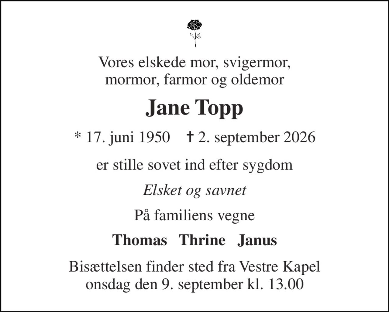 Vores elskede mor, svigermor, mormor, farmor og oldemor 
Jane Topp 
* 17. juni 1950    ✝ 2. september 2026 
er stille sovet ind efter sygdom 
Elsket og savnet 
På familiens vegne 
Thomas   Thrine   Janus 
Bisættelsen finder sted fra Vestre Kapel onsdag den 9. september kl. 13.00