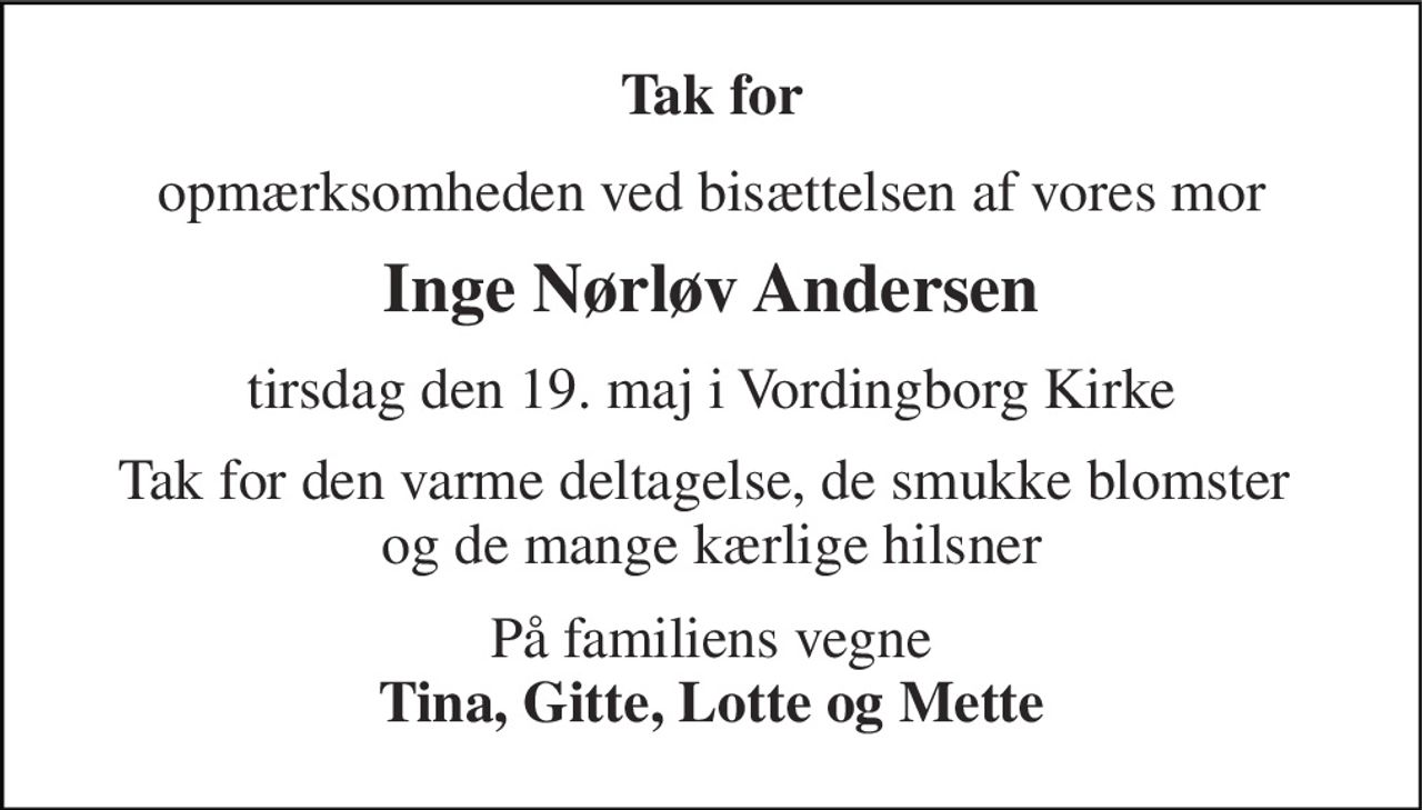 Tak for 
opmærksomheden ved bisættelsen af vores mor 
Inge Nørløv Andersen 
tirsdag den 19. maj i Vordingborg Kirke 
Tak for den varme deltagelse, de smukke blomster  og de mange kærlige hilsner 
På familiens vegne Tina, Gitte, Lotte og Mette