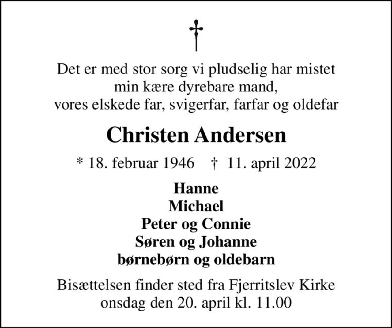 Det er med stor sorg vi pludselig har mistet min kære dyrebare mand, vores elskede far, svigerfar, farfar og oldefar
Christen Andersen
* 18. februar 1946    ✝ 11. april 2022
Hanne Michael Peter og Connie Søren og Johanne børnebørn og oldebarn
Bisættelsen finder sted fra Fjerritslev Kirke  onsdag den 20. april kl. 11.00