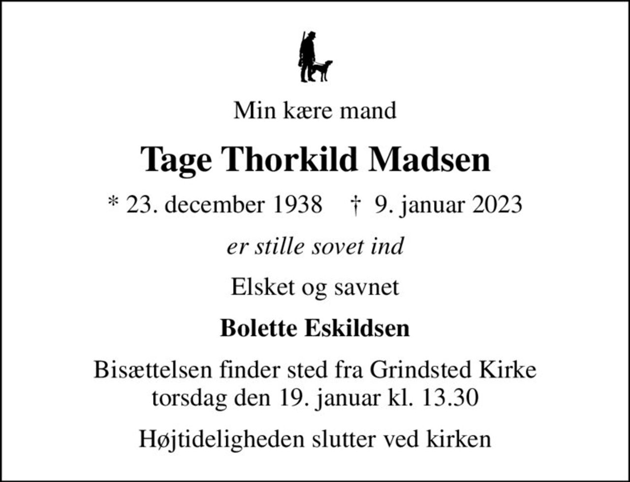 Min kære mand
Tage Thorkild Madsen
* 23. december 1938    ✝ 9. januar 2023
er stille sovet ind
Elsket og savnet
Bolette Eskildsen
Bisættelsen finder sted fra Grindsted Kirke  torsdag den 19. januar kl. 13.30 
Højtideligheden slutter ved kirken