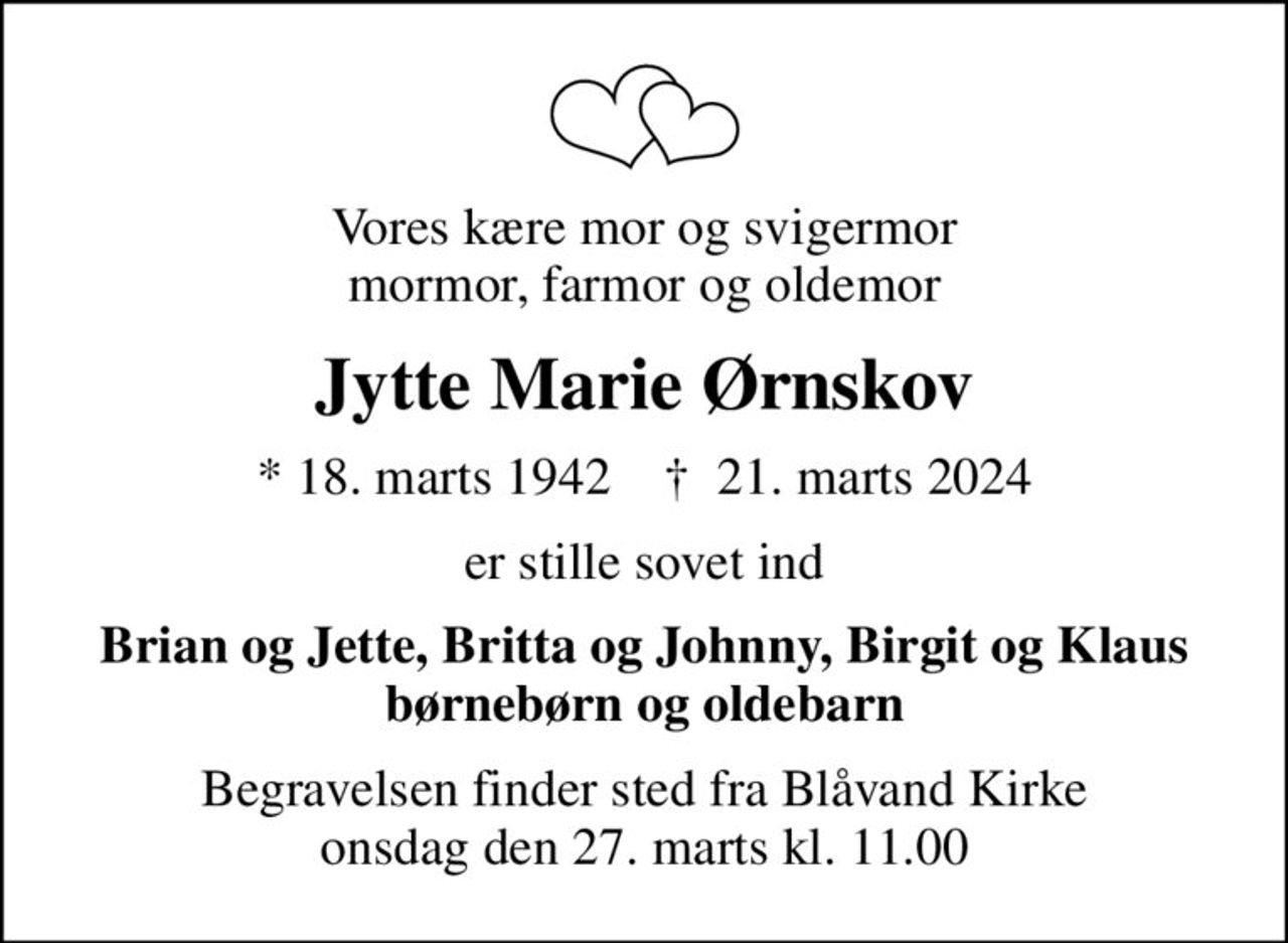 Vores kære mor og svigermor mormor, farmor og oldemor
Jytte Marie Ørnskov
* 18. marts 1942    ✝ 21. marts 2024
er stille sovet ind
Brian og Jette, Britta og Johnny, Birgit og Klaus børnebørn og oldebarn
Begravelsen finder sted fra Blåvand Kirke onsdag den 27. marts kl. 11.00
