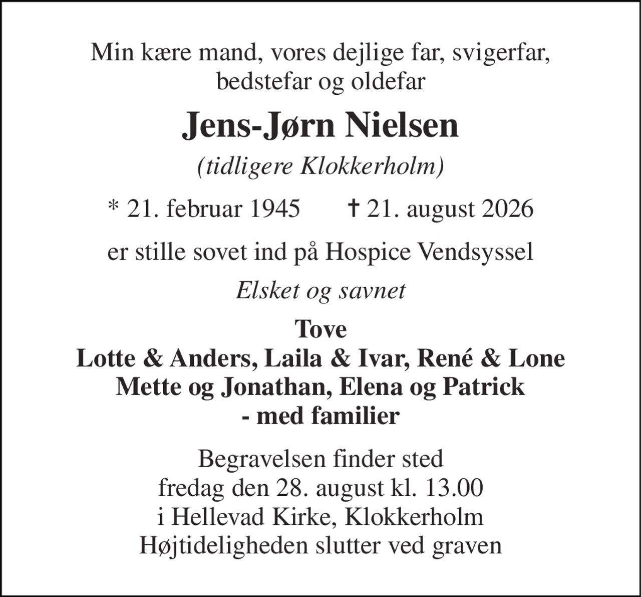 Min kære mand, vores dejlige far, svigerfar, bedstefar og oldefar 
Jens-Jørn Nielsen 
(tidligere Klokkerholm) 
*​ 21. februar 1945​       ✝​ 21. august 2026 
er stille sovet ind på Hospice Vendsyssel 
Elsket og savnet 
Tove Lotte & Anders, Laila & Ivar, René & Lone Mette og Jonathan, Elena og Patrick - med familier 
Begravelsen finder sted fredag den 28. august kl. 13.00 i Hellevad Kirke, Klokkerholm Højtideligheden slutter ved graven