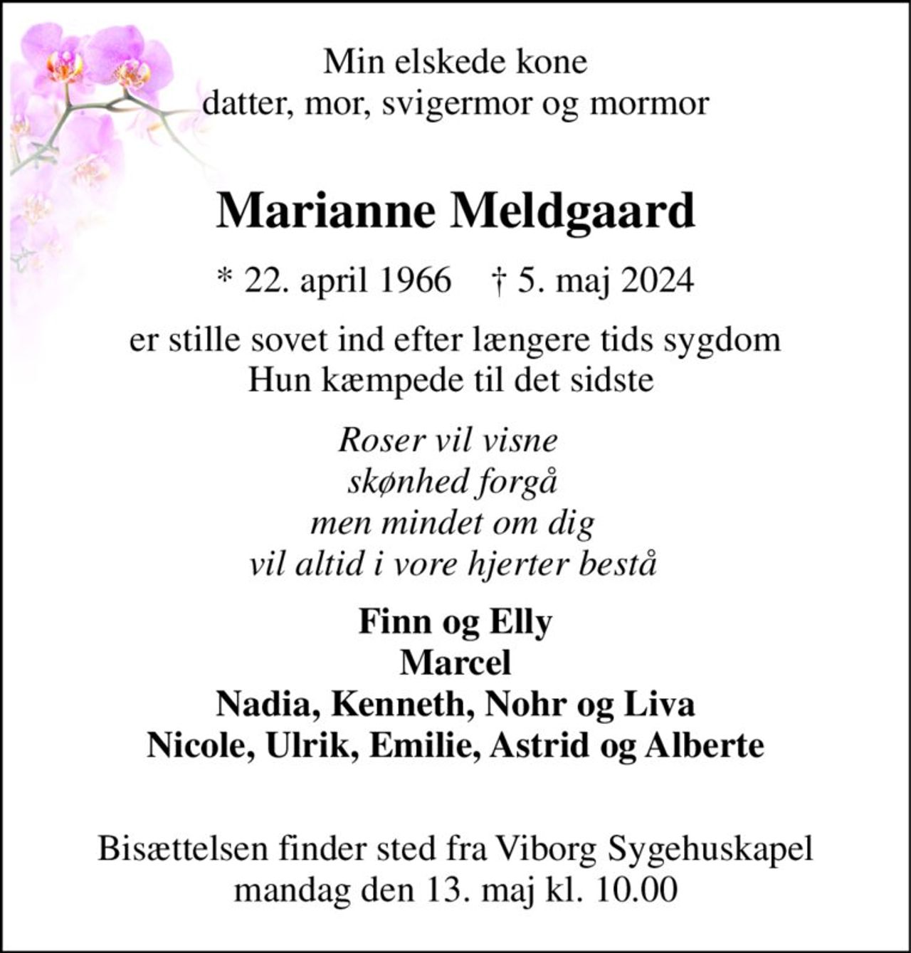 Min elskede kone datter, mor, svigermor og mormor  
Marianne Meldgaard 
*​ 22. april 1966​    †​ 5. maj 2024 
er stille sovet ind efter længere tids sygdom Hun kæmpede til det sidste  
Roser vil visne  skønhed forgå men mindet om dig vil altid i vore hjerter bestå 
Finn og Elly Marcel Nadia, Kenneth, Nohr og Liva Nicole, Ulrik, Emilie, Astrid og Alberte  
Bisættelsen​ finder sted fra Viborg Sygehuskapel​ mandag den 13. maj​ kl. 10.00