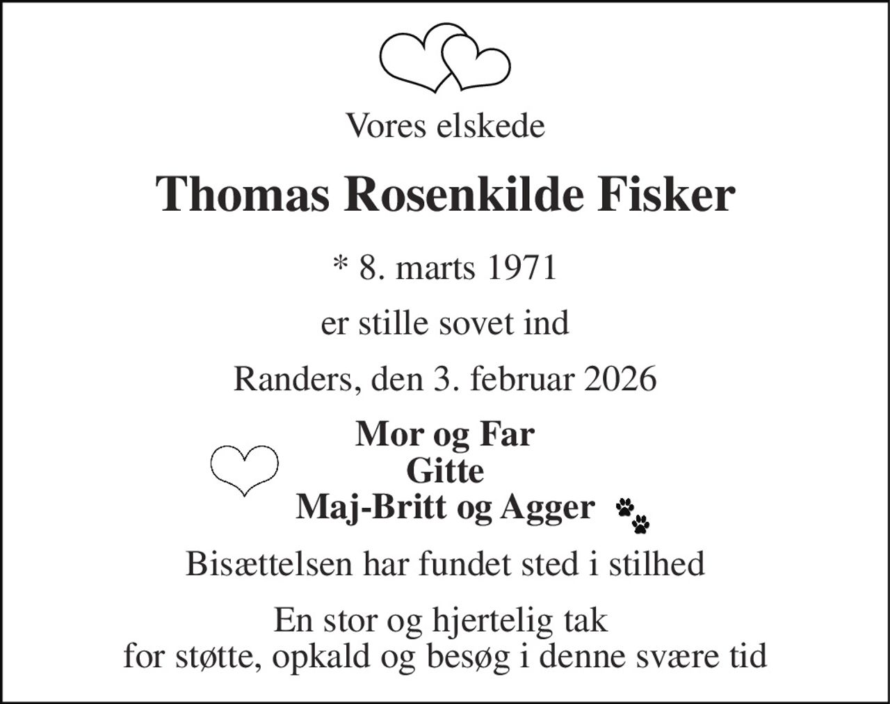 Vores elskede 
Thomas Rosenkilde Fisker 
*​ 8. marts 1971 
er stille sovet ind 
Randers, den 3. februar 2026 
Mor og Far Gitte Maj-Britt og Agger 
Bisættelsen har fundet sted i stilhed 
En stor og hjertelig tak  for støtte, opkald og besøg i denne svære tid