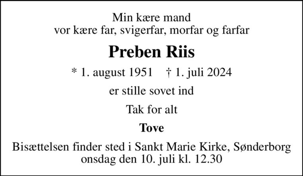 Min kære mand vor kære far, svigerfar, morfar og farfar
Preben Riis
* 1. august 1951    ✝ 1. juli 2024
er stille sovet ind
Tak for alt
Tove
Bisættelsen finder sted i Sankt Marie Kirke, Sønderborg  onsdag den 10. juli kl. 12.30