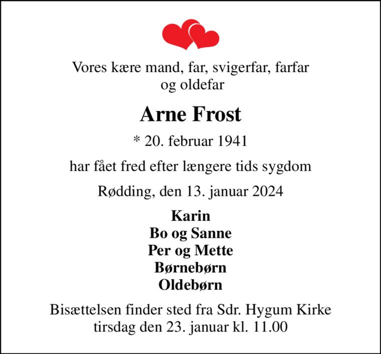 Vores kære mand, far, svigerfar, farfar  og oldefar
Arne Frost
* 20. februar 1941
har fået fred efter længere tids sygdom
Rødding, den 13. januar 2024
Karin Bo og Sanne Per og Mette Børnebørn Oldebørn
Bisættelsen finder sted fra Sdr. Hygum Kirke  tirsdag den 23. januar kl. 11.00