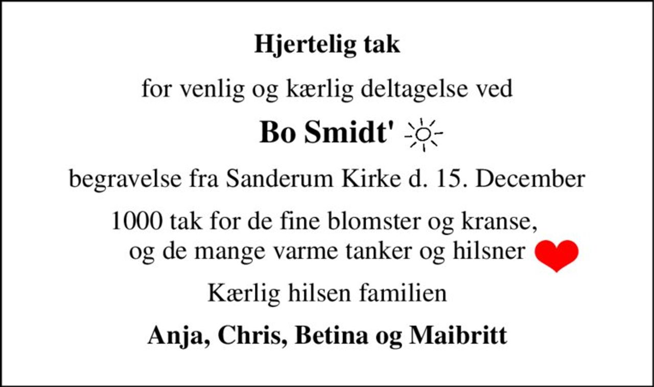 Hjertelig tak 
for venlig og kærlig deltagelse ved 
Bo Smidt' 
begravelse fra Sanderum Kirke d. 15. December 
1000 tak for de fine blomster og kranse,  og de mange varme tanker og hilsner 
Kærlig hilsen familien 
Anja, Chris, Betina og Maibritt
