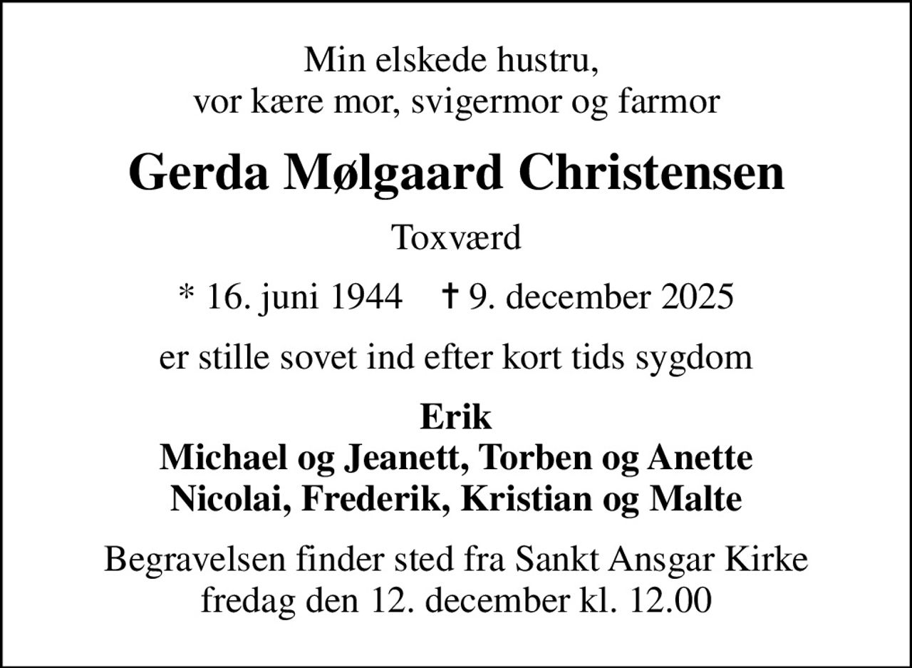 Min elskede hustru,  vor kære mor, svigermor og farmor
Gerda Mølgaard Christensen
Toxværd
* 16. juni 1944    ✝ 9. december 2025
er stille sovet ind efter kort tids sygdom
Erik Michael og Jeanett, Torben og Anette Nicolai, Frederik, Kristian og Malte
Begravelsen finder sted fra Sankt Ansgar Kirke  fredag den 12. december kl. 12.00