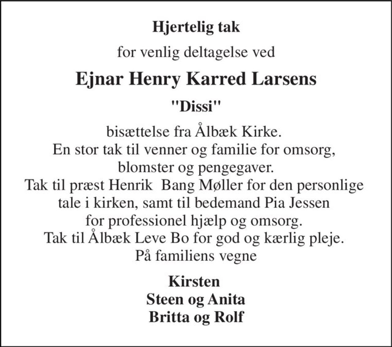 Hjertelig tak 
for venlig deltagelse ved 
Ejnar Henry Karred Larsens 
"Dissi" 
bisættelse fra Ålbæk Kirke.  En stor tak til venner og familie for omsorg,  blomster og pengegaver. Tak til præst Henrik  Bang Møller for den personlige  tale i kirken, samt til bedemand Pia Jessen  for professionel hjælp og omsorg.  Tak til Ålbæk Leve Bo for god og kærlig pleje.  På familiens vegne 
Kirsten  Steen og Anita Britta og Rolf