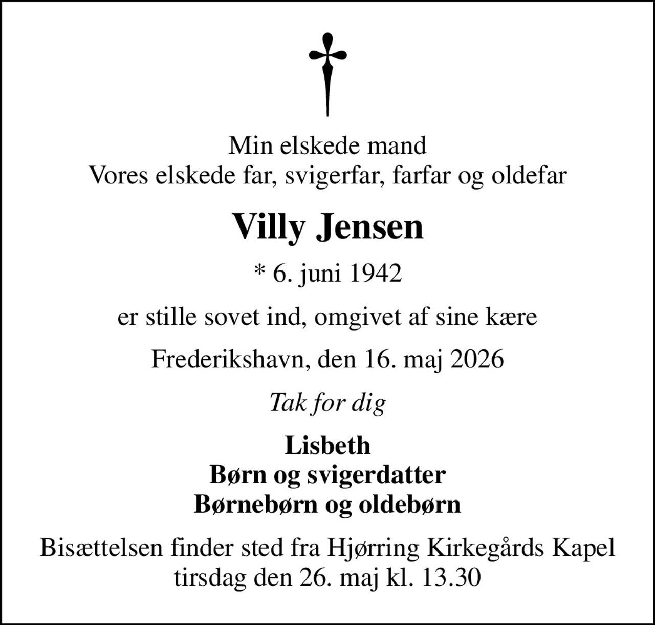 Min elskede mand Vores elskede far, svigerfar, farfar og oldefar
Villy Jensen
* 6. juni 1942
er stille sovet ind, omgivet af sine kære
Frederikshavn, den 16. maj 2026
Tak for dig
Lisbeth Børn og svigerdatter Børnebørn og oldebørn
Bisættelsen finder sted fra Hjørring Kirkegårds Kapel  tirsdag den 26. maj kl. 13.30