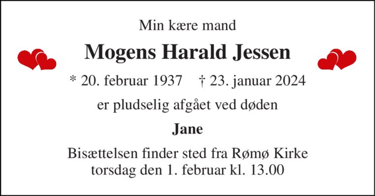Min kære mand 
Mogens Harald Jessen 
*​ 20. februar 1937​    †​ 23. januar 2024 
er pludselig afgået ved døden 
Jane 
Bisættelsen finder sted fra Rømø Kirke torsdag den 1. februar kl. 13.00